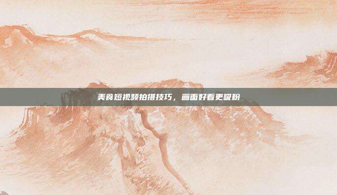美食短视频拍摄技巧，画面好看更吸粉