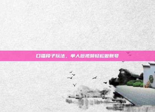 口播段子玩法，单人短视频轻松做账号