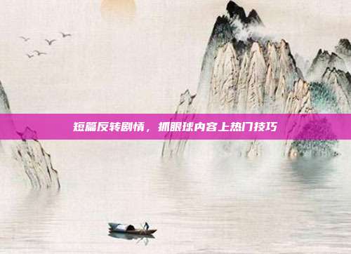 短篇反转剧情，抓眼球内容上热门技巧