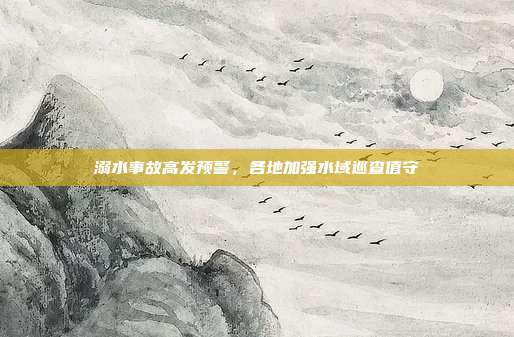 溺水事故高发预警，各地加强水域巡查值守