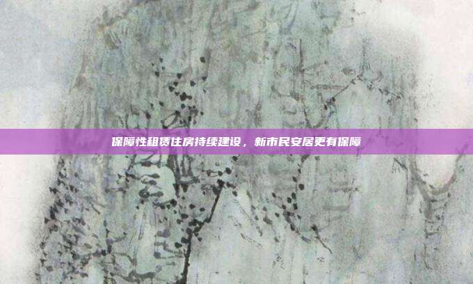 保障性租赁住房持续建设，新市民安居更有保障