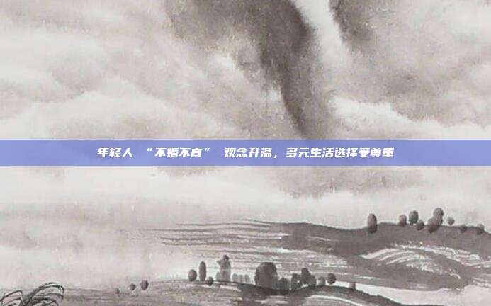 年轻人 “不婚不育” 观念升温，多元生活选择受尊重