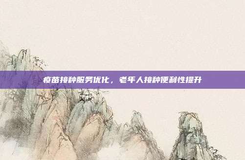疫苗接种服务优化，老年人接种便利性提升