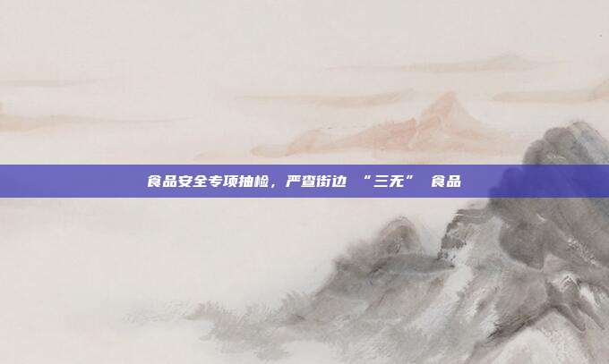 食品安全专项抽检，严查街边 “三无” 食品