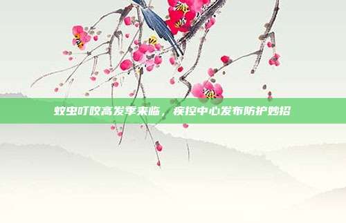 蚊虫叮咬高发季来临,疾控中心发布防护妙招