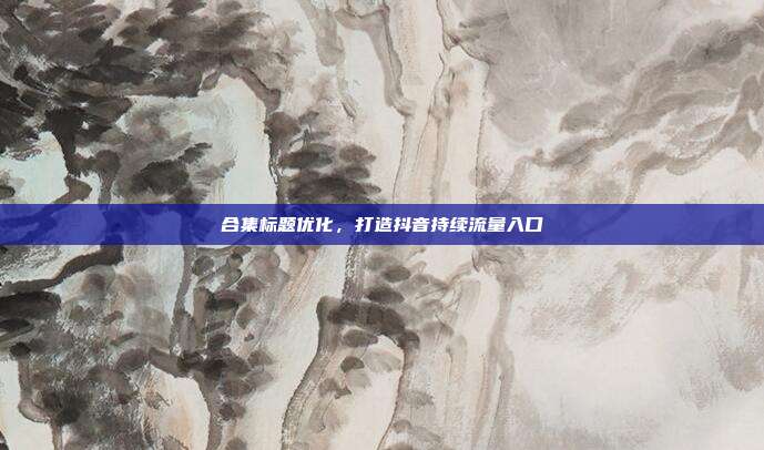 合集标题优化，打造抖音持续流量入口