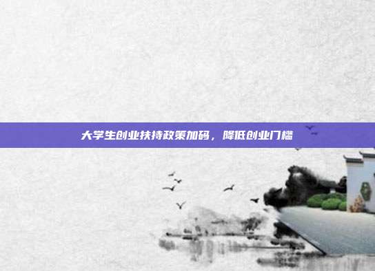 大学生创业扶持政策加码，降低创业门槛