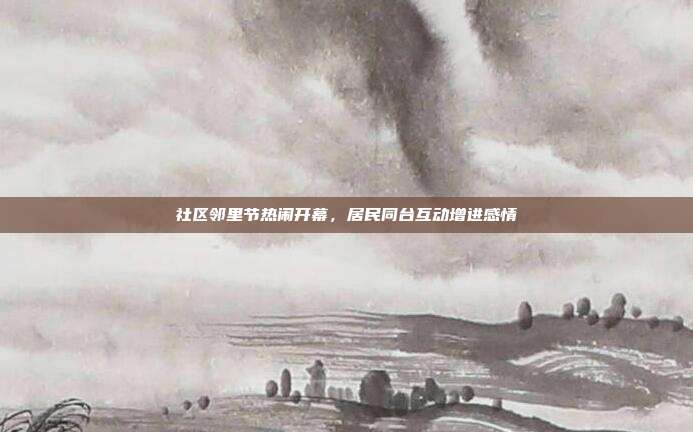 社区邻里节热闹开幕,居民同台互动增进感情
