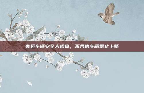 客运车辆安全大检查,不合格车辆禁止上路