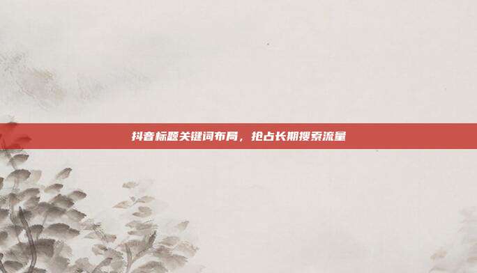 抖音标题关键词布局,抢占长期搜索流量