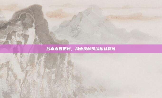 放弃盲目更新，抖音换种玩法粉丝翻倍
