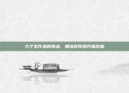九个发作品时间点,抓准时段提升播放量