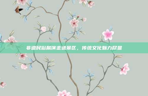 非遗民俗展演走进景区,传统文化魅力尽显