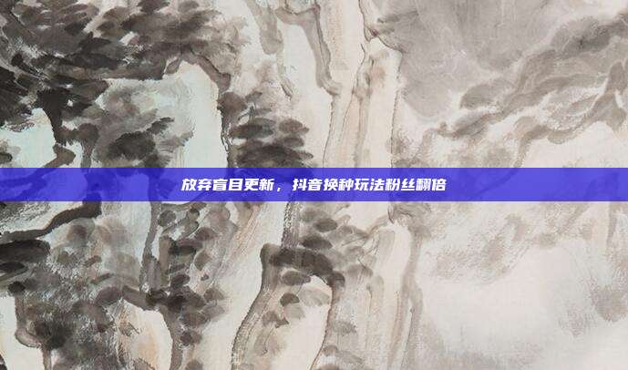 放弃盲目更新，抖音换种玩法粉丝翻倍