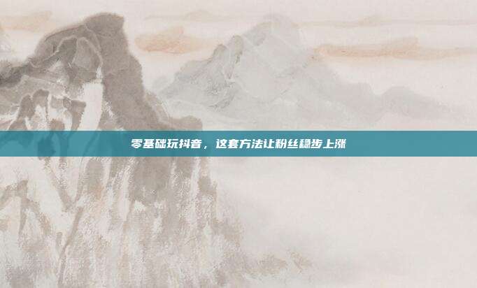 零基础玩抖音，这套方法让粉丝稳步上涨
