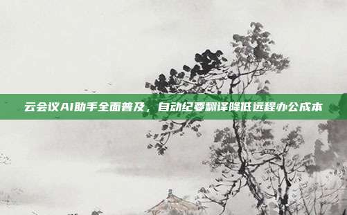 云会议AI助手全面普及，自动纪要翻译降低远程办公成本