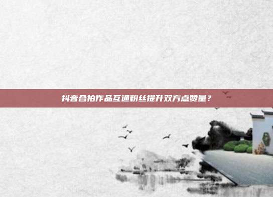 抖音合拍作品互通粉丝提升双方点赞量？