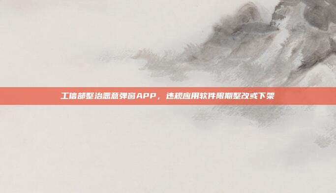 工信部整治恶意弹窗APP，违规应用软件限期整改或下架
