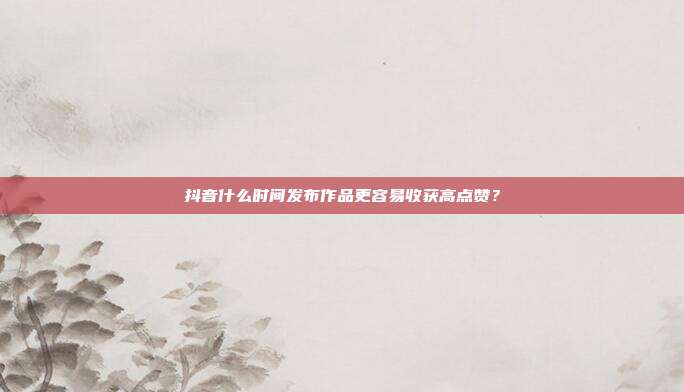 抖音什么时间发布作品更容易收获高点赞?