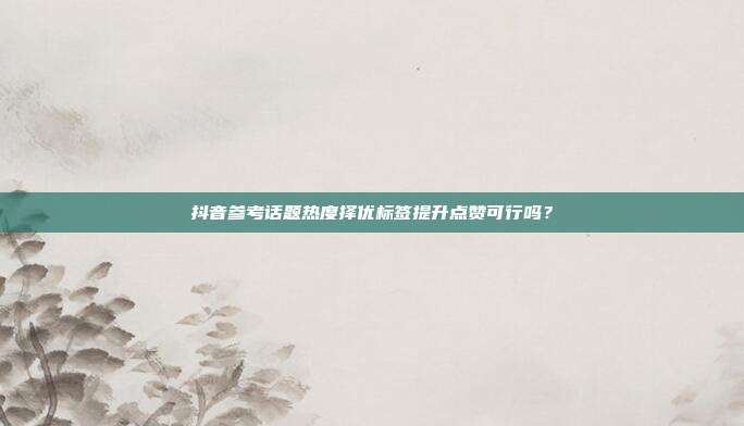 抖音参考话题热度择优标签提升点赞可行吗？