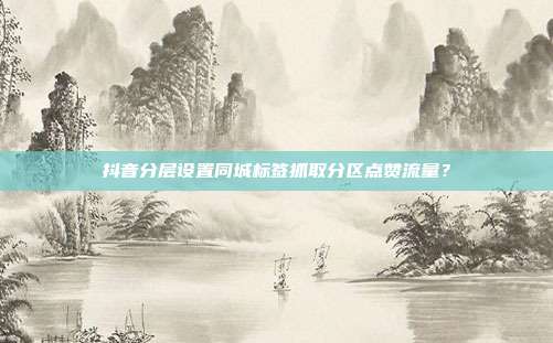 抖音分层设置同城标签抓取分区点赞流量？