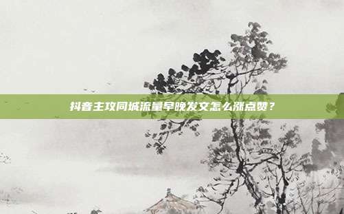 抖音主攻同城流量早晚发文怎么涨点赞?
