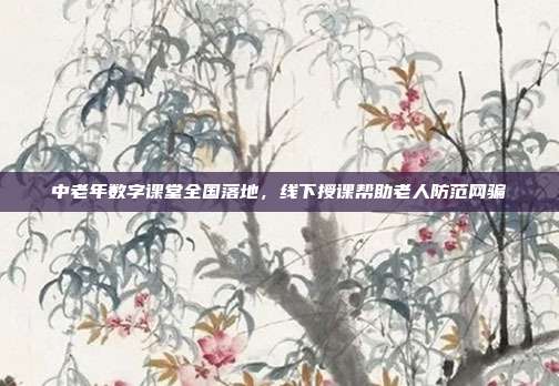中老年数字课堂全国落地，线下授课帮助老人防范网骗