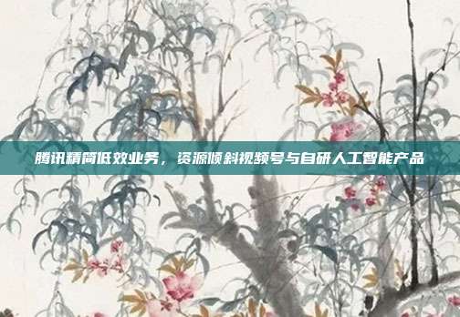 腾讯精简低效业务,资源倾斜视频号与自研人工智能产品