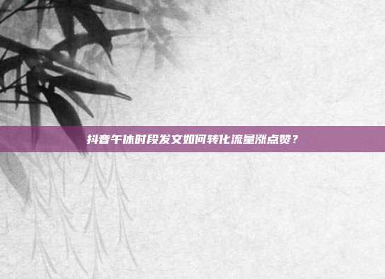 抖音午休时段发文如何转化流量涨点赞？