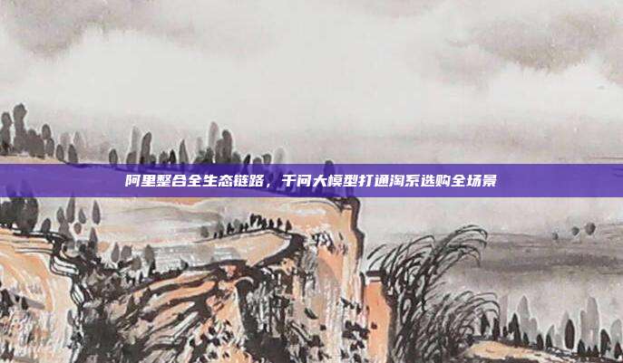 阿里整合全生态链路,千问大模型打通淘系选购全场景