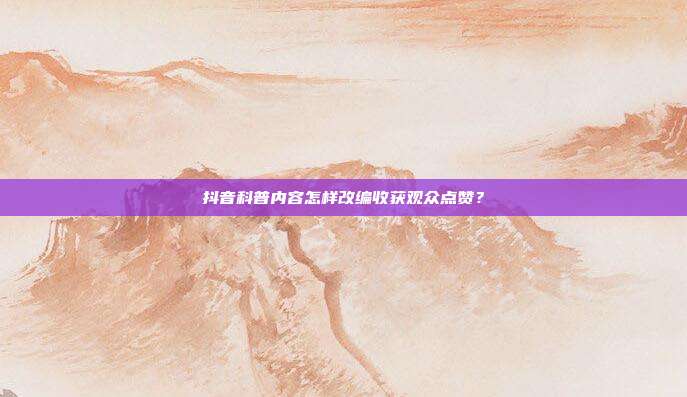 抖音科普内容怎样改编收获观众点赞?