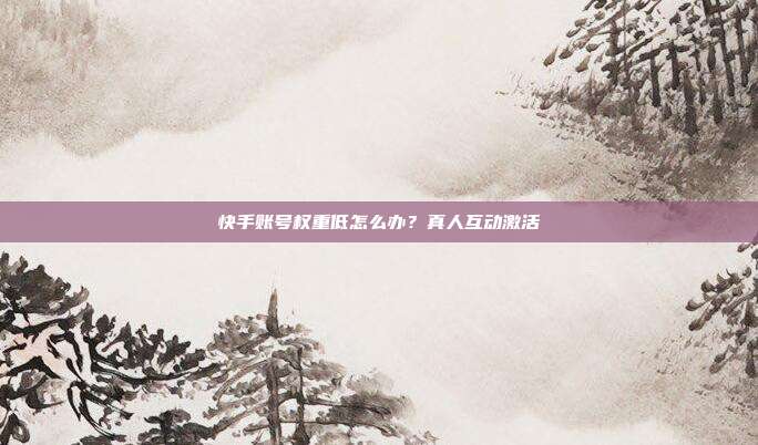 快手账号权重低怎么办？真人互动激活