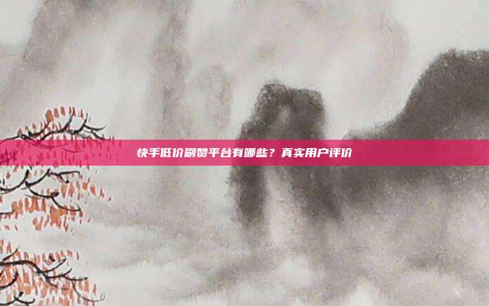 快手低价刷赞平台有哪些?真实用户评价