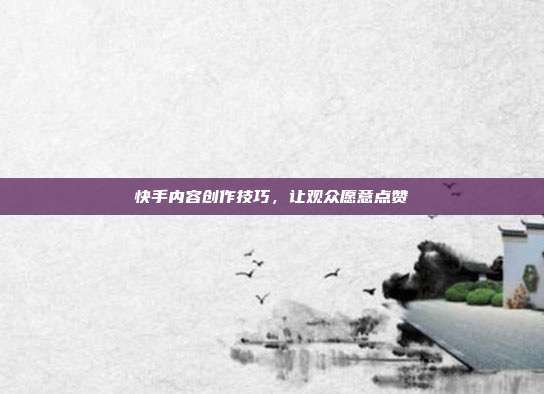 快手内容创作技巧,让观众愿意点赞