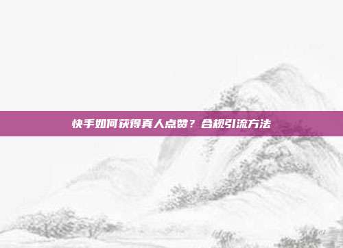 快手如何获得真人点赞？合规引流方法