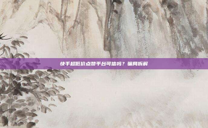 快手超低价点赞平台可信吗？骗局拆解