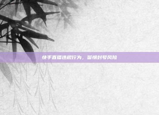 快手直播违规行为，警惕封号风险