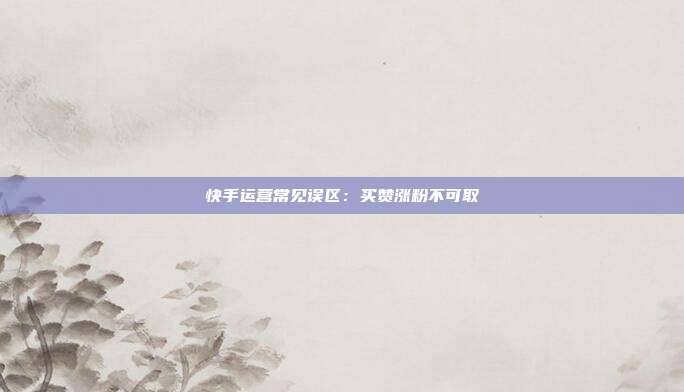 快手运营常见误区：买赞涨粉不可取
