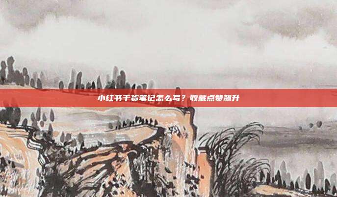小红书干货笔记怎么写？收藏点赞飙升