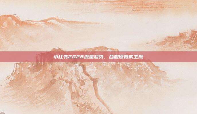 小红书2026流量趋势，合规涨赞成主流