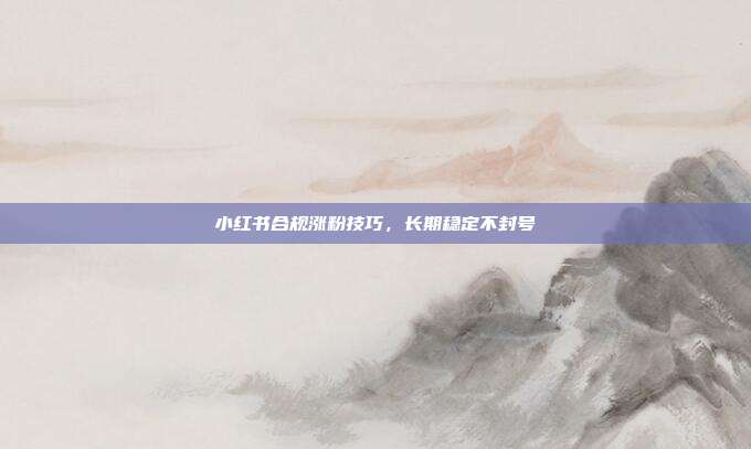小红书合规涨粉技巧，长期稳定不封号
