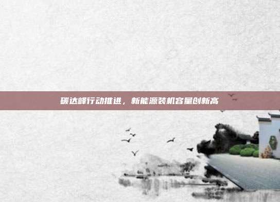 碳达峰行动推进,新能源装机容量创新高