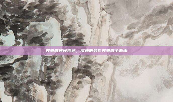 充电桩建设提速,高速服务区充电桩全覆盖