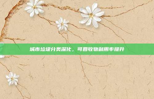 城市垃圾分类深化,可回收物利用率提升