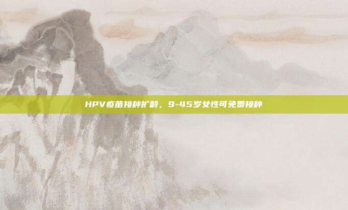 HPV疫苗接种扩龄，9-45岁女性可免费接种