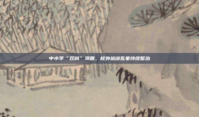 中小学“双减”巩固,校外培训乱象持续整治