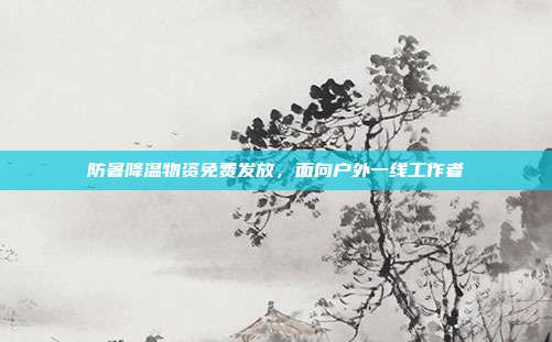 防暑降温物资免费发放，面向户外一线工作者