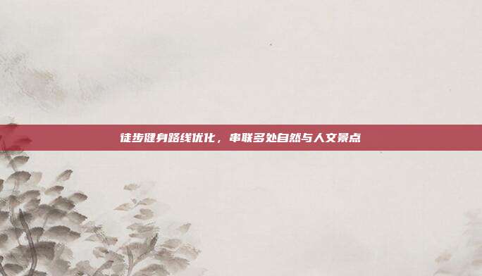 徒步健身路线优化，串联多处自然与人文景点