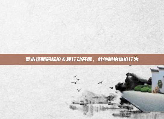 菜市场明码标价专项行动开展，杜绝哄抬物价行为
