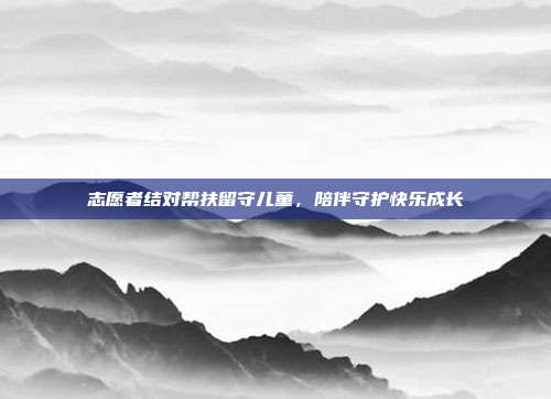 志愿者结对帮扶留守儿童,陪伴守护快乐成长